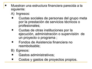    Muestran una estructura financiera parecida a la 
    siguiente:
    A)  Ingresos:
         Cuotas sociales de personas del grupo meta 
          por la prestación de servicios técnicos o 
          profesionales;
         Cuotas de otras instituciones por la 
          ejecución, administración o supervisión  de 
          un proyecto o programa ;
         Fondos de Asistencia financiera no 
          reembolsable;
    B)  Egresos:
         Gastos administrativos;
         Costos y gastos de proyectos propios. 
 