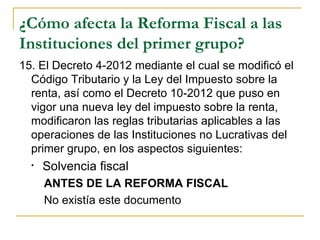 ¿Cómo afecta la Reforma Fiscal a las
Instituciones del primer grupo?
15. El Decreto 4-2012 mediante el cual se modificó el 
  Código Tributario y la Ley del Impuesto sobre la 
  renta, así como el Decreto 10-2012 que puso en 
  vigor una nueva ley del impuesto sobre la renta, 
  modificaron las reglas tributarias aplicables a las 
  operaciones de las Instituciones no Lucrativas del 
  primer grupo, en los aspectos siguientes:
  •   Solvencia fiscal
      ANTES DE LA REFORMA FISCAL
      No existía este documento
 