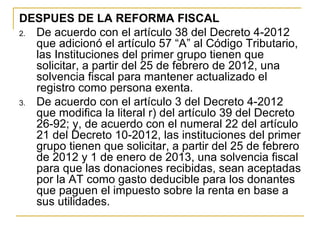 DESPUES DE LA REFORMA FISCAL
2. De acuerdo con el artículo 38 del Decreto 4-2012 
   que adicionó el artículo 57 “A” al Código Tributario, 
   las Instituciones del primer grupo tienen que 
   solicitar, a partir del 25 de febrero de 2012, una 
   solvencia fiscal para mantener actualizado el 
   registro como persona exenta.
3. De acuerdo con el artículo 3 del Decreto 4-2012 
   que modifica la literal r) del artículo 39 del Decreto 
   26-92; y, de acuerdo con el numeral 22 del artículo 
   21 del Decreto 10-2012, las instituciones del primer 
   grupo tienen que solicitar, a partir del 25 de febrero 
   de 2012 y 1 de enero de 2013, una solvencia fiscal 
   para que las donaciones recibidas, sean aceptadas 
   por la AT como gasto deducible para los donantes 
   que paguen el impuesto sobre la renta en base a 
   sus utilidades. 
 