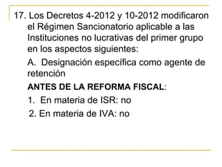 17. Los Decretos 4-2012 y 10-2012 modificaron 
   el Régimen Sancionatorio aplicable a las 
   Instituciones no lucrativas del primer grupo 
   en los aspectos siguientes:
   A.  Designación específica como agente de 
   retención
   ANTES DE LA REFORMA FISCAL:
     1.  En materia de ISR: no
      2. En materia de IVA: no
 