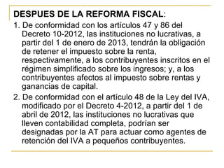 DESPUES DE LA REFORMA FISCAL:
1. De conformidad con los artículos 47 y 86 del 
   Decreto 10-2012, las instituciones no lucrativas, a 
   partir del 1 de enero de 2013, tendrán la obligación 
   de retener el impuesto sobre la renta, 
   respectivamente, a los contribuyentes inscritos en el 
   régimen simplificado sobre los ingresos; y, a los 
   contribuyentes afectos al impuesto sobre rentas y 
   ganancias de capital.
2. De conformidad con el artículo 48 de la Ley del IVA, 
   modificado por el Decreto 4-2012, a partir del 1 de 
   abril de 2012, las instituciones no lucrativas que 
   lleven contabilidad completa, podrían ser 
   designadas por la AT para actuar como agentes de 
   retención del IVA a pequeños contribuyentes. 
 