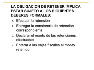 LA OBLIGACION DE RETENER IMPLICA
ESTAR SUJETO A LOS SIGUIENTES
DEBERES FORMALES:
1. Efectuar la retención

2. Entregar la constancia de retención 
   correspondiente
3. Declarar el monto de las retenciones 
   efectuadas
4. Enterar a las cajas fiscales el monto 
   retenido
 