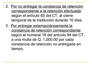 2.  Por no entregar la constancia de retención 
    correspondiente a la retención efectuada: 
    según el artículo 85 del CT, al cierre 
    temporal de la Institución durante 10 días.
3.  Por entregar extemporáneamente la 
    constancia de retención correspondiente: 
    según el numeral 18 del artículo 94 del CT, 
    a una multa de Q. 1,000.00 por cada 
    constancia de retención no entregada en 
    tiempo.
 