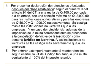 4.   Por presentar declaración de retenciones efectuadas 
      después del plazo establecido: según el numeral 9 del 
      artículo 94 del CT, a una multa de Q.100.00 por cada 
      día de atraso, con una sanción máxima de Q. 2,000.00 
      para las instituciones no lucrativas y para las empresas 
      de Q 50.00 y Q 1,000.00 respectivamente. Se castiga 
      más a las instituciones no lucrativas que a las 
      empresas.  Y en caso de reincidencia, además de la 
      imposición de la multa correspondiente se procedería 
      a la cancelación definitiva de la inscripción como 
      persona jurídica no lucrativa. A las instituciones no 
      lucrativas se les castiga más severamente que a las 
      empresas.
5.    Por enterar extemporáneamente el monto retenido: 
      según el artículo 91 del Código tributario, a una multa 
      equivalente al 100% del impuesto retenido 
 