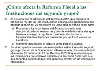 ¿Cómo afecta la Reforma Fiscal a las
 Instituciones del segundo grupo?
20.  De acuerdo con el artículo 38 del decreto 4-2012, que adicionó el 
     artículo 57 “A” del CT, las instituciones del segundo grupo tienen que 
     solicitar, a partir del 25 de febrero de 2012, una solvencia fiscal para:
      a) Presentar a los organismos del Estado, sus entidades 
          descentralizadas o autónomas y demás entidades estatales que 
          tienen a su cargo la regulación, autorización, control o 
          fiscalización de actividades realizadas por las Instituciones no 
          lucrativas.
      b) Mantener actualizado el registro como persona exenta.
21.  En virtud que los recursos que manejan las instituciones del segundo 
     grupo provienen de la Cooperación internacional no les será aplicable 
     el numeral 22 del artículo 21 del Decreto 10-2012 que requiere que 
     las Instituciones no lucrativas tramiten una solvencia fiscal para que 
     sus donantes puedan deducir del Impuesto el valor de las donaciones 
     efectuadas. 
 