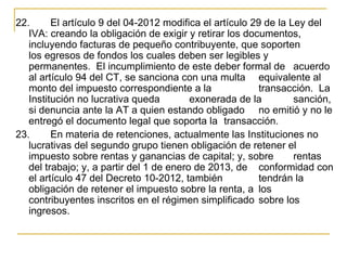 22.      El artículo 9 del 04-2012 modifica el artículo 29 de la Ley del 
   IVA: creando la obligación de exigir y retirar los documentos, 
   incluyendo facturas de pequeño contribuyente, que soporten 
   los egresos de fondos los cuales deben ser legibles y 
   permanentes.  El incumplimiento de este deber formal de  acuerdo 
   al artículo 94 del CT, se sanciona con una multa  equivalente al 
   monto del impuesto correspondiente a la                transacción.  La 
   Institución no lucrativa queda         exonerada de la         sanción, 
   si denuncia ante la AT a quien estando obligado  no emitió y no le 
   entregó el documento legal que soporta la  transacción.
23.      En materia de retenciones, actualmente las Instituciones no 
   lucrativas del segundo grupo tienen obligación de retener el 
   impuesto sobre rentas y ganancias de capital; y, sobre         rentas 
   del trabajo; y, a partir del 1 de enero de 2013, de  conformidad con 
   el artículo 47 del Decreto 10-2012, también            tendrán la 
   obligación de retener el impuesto sobre la renta, a  los 
   contribuyentes inscritos en el régimen simplificado  sobre los 
   ingresos.
 
