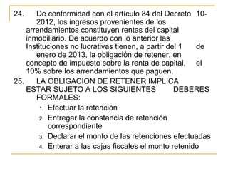24.    De conformidad con el artículo 84 del Decreto  10-
       2012, los ingresos provenientes de los 
    arrendamientos constituyen rentas del capital 
    inmobiliario. De acuerdo con lo anterior las 
    Instituciones no lucrativas tienen, a partir del 1   de 
       enero de 2013, la obligación de retener, en 
    concepto de impuesto sobre la renta de capital,  el 
    10% sobre los arrendamientos que paguen. 
25.  LA OBLIGACION DE RETENER IMPLICA 
    ESTAR SUJETO A LOS SIGUIENTES                  DEBERES 
       FORMALES:
         1. Efectuar la retención
         2. Entregar la constancia de retención 
            correspondiente
         3. Declarar el monto de las retenciones efectuadas
         4. Enterar a las cajas fiscales el monto retenido 
 