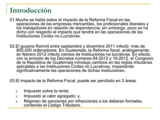 Introducción
01.Mucho se habla sobre el impacto de la Reforma Fiscal en las   
   operaciones de las empresas mercantiles, los profesionales liberales y 
   los trabajadores en relación de dependencia; sin embargo, poco se ha 
   dicho con respecto al impacto que tendrá en las operaciones de las 
   Instituciones Civiles no Lucrativas.

02.El gusano Ramnit entre septiembre y diciembre 2011 infectó  más de 
   800,000 ordenadores. En Guatemala, la Reforma fiscal, análogamente, 
   en febrero 2012 infecto cientos de Instituciones no lucrativas. En efecto, 
   con la emisión de los Decretos números 04-2012 y 10-2012, el Congreso 
   de la República de Guatemala introdujo cambios en las reglas tributarias 
   aplicables a las Instituciones Civiles no Lucrativas, impactando 
   significativamente las operaciones de dichas instituciones. 

03.El impacto de la Reforma Fiscal, puede ser percibido en 3 áreas.

   2.   Impuesto sobre la renta;
   3.   Impuesto al valor agregado; y,
   4.   Régimen de sanciones por infracciones a los deberes formales, 
        contenido el Código Tributario. 
 