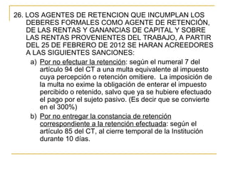 26. LOS AGENTES DE RETENCION QUE INCUMPLAN LOS 
    DEBERES FORMALES COMO AGENTE DE RETENCIÓN, 
    DE LAS RENTAS Y GANANCIAS DE CAPITAL Y SOBRE 
    LAS RENTAS PROVENIENTES DEL TRABAJO, A PARTIR 
    DEL 25 DE FEBRERO DE 2012 SE HARAN ACREEDORES 
    A LAS SIGUIENTES SANCIONES:
     a) Por no efectuar la retención: según el numeral 7 del 
        artículo 94 del CT a una multa equivalente al impuesto 
        cuya percepción o retención omitiere.  La imposición de 
        la multa no exime la obligación de enterar el impuesto 
        percibido o retenido, salvo que ya se hubiere efectuado 
        el pago por el sujeto pasivo. (Es decir que se convierte 
        en el 300%)
     b) Por no entregar la constancia de retención 
        correspondiente a la retención efectuada: según el 
        artículo 85 del CT, al cierre temporal de la Institución 
        durante 10 días. 
 