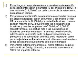 c)   Por entregar extemporáneamente la constancia de retención 
     correspondiente: según el numeral 18 del artículo 94 del CT, a 
     una multa de Q. 1,000.00 por cada constancia de retención no 
     entregada en tiempo.
d)   Por presentar declaración de retenciones efectuadas después 
     del plazo establecido: según el numeral 9 del artículo 94 del 
     CT, a una multa de Q.100.00 por cada día de atraso, con una 
     sanción máxima de Q. 2,000.00 para las instituciones no 
     lucrativas y para las empresas de Q 50.00 y Q 1,000.00 
     respectivamente. Se castiga más a las instituciones no 
     lucrativas que a las empresas.  Y en caso de reincidencia, 
     además de la imposición de la multa correspondiente se 
     procedería a la cancelación definitiva de la inscripción como 
     persona jurídica no lucrativa. A las instituciones no lucrativas 
     se les castiga más severamente que a las empresas.
e)   Por enterar extemporáneamente el monto retenido: según el 
     artículo 91 del Código tributario, a una multa equivalente al 
     100% del impuesto retenido 
 