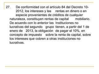 27.    De conformidad con el artículo 84 del Decreto 10-
       2012, los intereses y las  rentas en dinero o en 
       especie provenientes de créditos de cualquier 
  naturaleza, constituyen rentas de capital     mobiliario. 
  De acuerdo con lo anterior las  Instituciones no 
  lucrativas del segundo  grupo  tienen, a partir del 1 de 
  enero de  2013, la obligación  de pagar el 10%, en 
  concepto de impuesto  sobre la renta de capital, sobre 
  los intereses que cobren a otras instituciones no 
  lucrativas. 
 