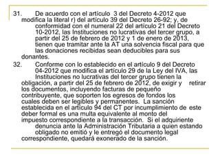 31.     De acuerdo con el artículo  3 del Decreto 4-2012 que 
   modifica la literal r) del artículo 39 del Decreto 26-92; y, de 
        conformidad con el numeral 22 del artículo 21 del Decreto 
        10-2012, las Instituciones no lucrativas del tercer grupo, a 
        partir del 25 de febrero de 2012 y 1 de enero de 2013, 
        tienen que tramitar ante la AT una solvencia fiscal para que 
        las donaciones recibidas sean deducibles para sus 
   donantes.
32.     Conforme con lo establecido en el artículo 9 del Decreto 
        04-2012 que modifica el artículo 29 de la Ley del IVA, las 
        Instituciones no lucrativas del tercer grupo tienen la 
   obligación, a partir del 25 de febrero de 2012, de exigir y  retirar 
   los documentos, incluyendo facturas de pequeño 
   contribuyente, que soporten los egresos de fondos los 
   cuales deben ser legibles y permanentes.  La sanción 
   establecida en el artículo 94 del CT por incumplimiento de  este 
   deber formal es una multa equivalente al monto del 
   impuesto correspondiente a la transacción.  Si el adquiriente 
        denuncia ante la Administración Tributaria a quien estando 
        obligado no emitió y le entregó el documento legal 
   correspondiente, quedará exonerado de la sanción. 
 