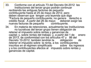 33.    Conforme con el artículo 73 del Decreto 04-2012  las 
       Instituciones del tercer grupo podrán continuar 
  recibiendo las antiguas facturas de pequeño 
  contribuyente hasta el 25 de mayo de 2012, pero 
  deben observan que  tengan una leyenda que diga 
  “Factura de pequeño contribuyente, no genera  derecho a 
  crédito fiscal.  A partir del 26 de mayo  deberán exigir las 
  nuevas facturas de pequeño           contribuyente.
34.    En materia de retenciones, actualmente las Instituciones 
       no lucrativas del tercer grupo tienen obligación de 
  retener el impuesto sobre rentas y ganancias de 
  capital; y, sobre rentas del trabajo; y, a partir del 1 de  enero 
  de 2013, de conformidad con los artículos 47 y  86 del 
  Decreto 10-2012, también tendrán la          obligación     de 
  retener el impuesto sobre  la renta, a los  contribuyentes 
  inscritos en el régimen simplificado         sobre  los ingresos 
  y a los contribuyentes afectos al  impuesto sobre rentas y 
  ganancias de capital.
 