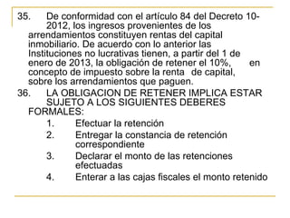 35.    De conformidad con el artículo 84 del Decreto 10-
       2012, los ingresos provenientes de los 
  arrendamientos constituyen rentas del capital 
  inmobiliario. De acuerdo con lo anterior las 
  Instituciones no lucrativas tienen, a partir del 1 de 
  enero de 2013, la obligación de retener el 10%,        en 
  concepto de impuesto sobre la renta  de capital, 
  sobre los arrendamientos que paguen.
36.  LA OBLIGACION DE RETENER IMPLICA ESTAR 
       SUJETO A LOS SIGUIENTES DEBERES 
  FORMALES:
       1.     Efectuar la retención
       2.     Entregar la constancia de retención 
              correspondiente
       3.     Declarar el monto de las retenciones 
              efectuadas
       4.     Enterar a las cajas fiscales el monto retenido
 
