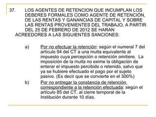 37.   LOS AGENTES DE RETENCION QUE INCUMPLAN LOS 
      DEBERES FORMALES COMO AGENTE DE RETENCIÓN, 
      DE LAS RENTAS Y GANANCIAS DE CAPITAL Y SOBRE 
      LAS RENTAS PROVENIENTES DEL TRABAJO, A PARTIR 
      DEL 25 DE FEBRERO DE 2012 SE HARAN 
   ACREEDORES A LAS SIGUIENTES SANCIONES:

       a)   Por no efectuar la retención: según el numeral 7 del 
            artículo 94 del CT a una multa equivalente al 
            impuesto cuya percepción o retención omitiere.  La 
            imposición de la multa no exime la obligación de 
            enterar el impuesto percibido o retenido, salvo que 
            ya se hubiere efectuado el pago por el sujeto 
            pasivo. (Es decir que se convierte en el 300%)
       b)   Por no entregar la constancia de retención 
            correspondiente a la retención efectuada: según el 
            artículo 85 del CT, al cierre temporal de la 
            Institución durante 10 días. 
 