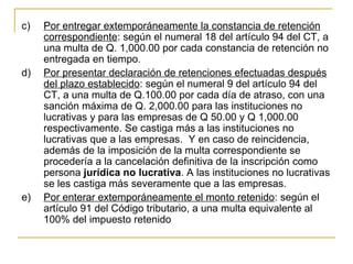 c)   Por entregar extemporáneamente la constancia de retención 
     correspondiente: según el numeral 18 del artículo 94 del CT, a 
     una multa de Q. 1,000.00 por cada constancia de retención no 
     entregada en tiempo.
d)   Por presentar declaración de retenciones efectuadas después 
     del plazo establecido: según el numeral 9 del artículo 94 del 
     CT, a una multa de Q.100.00 por cada día de atraso, con una 
     sanción máxima de Q. 2,000.00 para las instituciones no 
     lucrativas y para las empresas de Q 50.00 y Q 1,000.00 
     respectivamente. Se castiga más a las instituciones no 
     lucrativas que a las empresas.  Y en caso de reincidencia, 
     además de la imposición de la multa correspondiente se 
     procedería a la cancelación definitiva de la inscripción como 
     persona jurídica no lucrativa. A las instituciones no lucrativas 
     se les castiga más severamente que a las empresas.
e)   Por enterar extemporáneamente el monto retenido: según el 
     artículo 91 del Código tributario, a una multa equivalente al 
     100% del impuesto retenido 
 