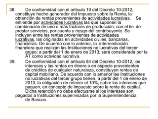 38.     De conformidad con el artículo 10 del Decreto 10-2012, 
   constituye hecho generador del Impuesto sobre la Renta, la 
   obtención de rentas provenientes de actividades lucrativas.   Se 
   entiende por actividades lucrativas las que suponen la 
   combinación de uno o más factores de producción, con el fin  de 
   prestar servicios, por cuenta y riesgo del contribuyente. Se 
   incluyen entre las rentas provenientes de actividades 
   lucrativas, las originadas en actividades civiles, bancarias, 
   financieras. De acuerdo con lo anterior, la  intermediación 
   financiera que realizan las Instituciones no lucrativas del tercer 
        grupo; a partir del 1 de enero de 2013; será considerada por la 
        AT como actividad lucrativa.
39.     De conformidad con el artículo 84 del Decreto 10-2012, los 
        intereses y las rentas en dinero o en especie provenientes 
        de créditos de cualquier naturaleza, constituyen rentas de 
        capital mobiliario. De acuerdo con lo anterior las Instituciones 
        no lucrativas del tercer grupo tienen, a partir del 1 de enero de 
        2013, la obligación de retener el 10%, sobre los intereses que 
        paguen, en concepto de impuesto sobre la renta de capital.  
        Dicha retención no debe efectuarse si los intereses son 
   pagados a Instituciones supervisadas por la Superintendencia 
        de Bancos.
 