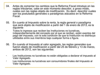 04.    Antes de comentar los cambios que la Reforma Fiscal introdujo en las 
       reglas tributarias, cabe en este momento describir, a groso modo, 
       cuales son las reglas objeto de modificación.  Es decir, describir cuales 
       son los postulados generales o paradigmas atacados en la Reforma 
       Fiscal.

05.    En cuanto al Impuesto sobre la renta, la regla general o paradigma 
       que será objeto de modificación a partir del 1 de enero de 2013, es la 
       siguiente
•    Todos lo ingresos que reciben las Instituciones no lucrativas, 
     independientemente del concepto por el que se reciban, están exentos del 
     pago del impuesto, con la sola condición de que la Institución no distribuya 
     utilidades entre sus miembros bajo cualquier forma o figura. 

06.    En cuando al Impuesto al valor agregado, las reglas generales que 
       fueron objeto de modificación a partir del 25 de febrero y 13 de marzo, 
       ambos de 2012, son las siguientes:
 
•    Las Instituciones no lucrativas no están obligadas a declarar el impuesto al 
     Valor Agregado.
•    Las instituciones no lucrativas son consumidores finales del Impuesto al 
     Valor Agregado. 
 