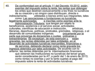40.      De conformidad con el artículo 11 del Decreto 10-2012, están 
         exentas del impuesto sobre la renta, las rentas que obtengan 
         los entes que destinen exclusivamente a los fines no lucrativos 
         de su creación y en ningún caso distribuyan, directa o 
   indirectamente,         utilidades o bienes entre sus integrantes, tales 
         como: Las asociaciones o fundaciones no lucrativas 
   legalmente autorizadas           e inscritas como exentas ante la 
         Administración Tributaria, que tengan por objeto la 
   beneficencia, asistencia o el servicio social, actividades 
   culturales, científicas de educación e instrucción,        artísticas, 
   literarias, deportivas, políticas, sindicales, gremiales,  religiosas, o el 
   desarrollo de comunidades indígenas;              únicamente por la 
   parte que provenga de donaciones o cuotas  ordinarias o 
   extraordinarias. Se exceptúan, de esta exención y  están 
   gravadas, las rentas obtenidas por tales entidades, en el 
   desarrollo de actividades lucrativas mercantiles, financieras o 
         de servicios, debiendo declarar como renta gravada los 
   ingresos obtenidos por tales actividades. De acuerdo con lo 
   anterior, las rentas obtenidas por la  intermediación financiera 
         que obtienen las Instituciones no lucrativas del tercer grupo, 
         serán consideradas por la AT; a partir del 1 de enero de 2013; 
         como rentas no exentas y por lo tanto sujetas al pago del 
         impuesto sobre la renta de actividades lucrativas. 
 