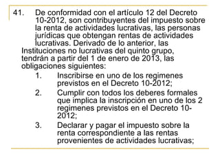 41.    De conformidad con el artículo 12 del Decreto 
       10-2012, son contribuyentes del impuesto sobre 
       la renta de actividades lucrativas, las personas 
       jurídicas que obtengan rentas de actividades 
       lucrativas. Derivado de lo anterior, las 
  Instituciones no lucrativas del quinto grupo, 
  tendrán a partir del 1 de enero de 2013, las 
  obligaciones siguientes:
       1.     Inscribirse en uno de los regimenes 
              previstos en el Decreto 10-2012;
       2.     Cumplir con todos los deberes formales 
              que implica la inscripción en uno de los 2 
              regimenes previstos en el Decreto 10-
              2012;
       3.     Declarar y pagar el impuesto sobre la 
              renta correspondiente a las rentas 
              provenientes de actividades lucrativas;
 
