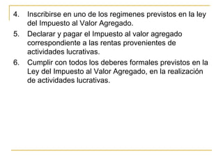 4.   Inscribirse en uno de los regimenes previstos en la ley 
     del Impuesto al Valor Agregado.
5.   Declarar y pagar el Impuesto al valor agregado 
     correspondiente a las rentas provenientes de 
     actividades lucrativas.
6.   Cumplir con todos los deberes formales previstos en la 
     Ley del Impuesto al Valor Agregado, en la realización 
     de actividades lucrativas. 
 