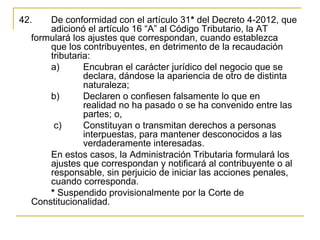 42.    De conformidad con el artículo 31* del Decreto 4-2012, que 
       adicionó el artículo 16 “A” al Código Tributario, la AT 
   formulará los ajustes que correspondan, cuando establezca 
       que los contribuyentes, en detrimento de la recaudación 
       tributaria: 
       a)       Encubran el carácter jurídico del negocio que se 
                declara, dándose la apariencia de otro de distinta 
                naturaleza;
       b)       Declaren o confiesen falsamente lo que en 
                realidad no ha pasado o se ha convenido entre las 
                partes; o,
        c)      Constituyan o transmitan derechos a personas 
                interpuestas, para mantener desconocidos a las 
                verdaderamente interesadas.
       En estos casos, la Administración Tributaria formulará los 
       ajustes que correspondan y notificará al contribuyente o al 
       responsable, sin perjuicio de iniciar las acciones penales, 
       cuando corresponda.
       * Suspendido provisionalmente por la Corte de 
   Constitucionalidad. 
 