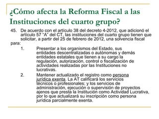 ¿Cómo afecta la Reforma Fiscal a las
Instituciones del cuarto grupo?
45.  De acuerdo con el artículo 38 del decreto 4-2012, que adicionó el 
     artículo 57 “A” del CT, las instituciones del cuarto grupo tienen que 
     solicitar, a partir del 25 de febrero de 2012, una solvencia fiscal 
para:
     1.        Presentar a los organismos del Estado, sus 
               entidades descentralizadas o autónomas y demás 
               entidades estatales que tienen a su cargo la 
               regulación, autorización, control o fiscalización de 
               actividades realizadas por las Instituciones no 
               lucrativas.
     2.        Mantener actualizado el registro como persona 
               jurídica exenta. La AT calificará los servicios 
               técnicos o profesionales; y los servicios de  
               administración, ejecución o supervisión de proyectos 
               ajenos que presta la Institución como Actividad Lucrativa, 
               por lo que actualizará su inscripción como persona 
               jurídica parcialmente exenta. 
 