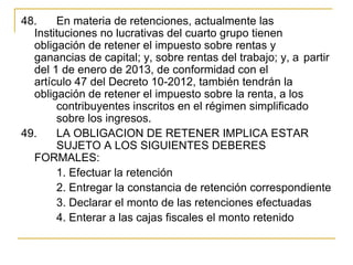 48.  En materia de retenciones, actualmente las 
  Instituciones no lucrativas del cuarto grupo tienen 
  obligación de retener el impuesto sobre rentas y 
  ganancias de capital; y, sobre rentas del trabajo; y, a  partir 
  del 1 de enero de 2013, de conformidad con el 
  artículo 47 del Decreto 10-2012, también tendrán la 
  obligación de retener el impuesto sobre la renta, a los 
       contribuyentes inscritos en el régimen simplificado 
       sobre los ingresos.
49.  LA OBLIGACION DE RETENER IMPLICA ESTAR 
       SUJETO A LOS SIGUIENTES DEBERES 
  FORMALES:
       1. Efectuar la retención
       2. Entregar la constancia de retención correspondiente
       3. Declarar el monto de las retenciones efectuadas
       4. Enterar a las cajas fiscales el monto retenido 
 