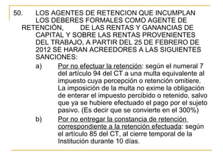 50.  LOS AGENTES DE RETENCION QUE INCUMPLAN 
     LOS DEBERES FORMALES COMO AGENTE DE 
  RETENCIÓN,       DE LAS RENTAS Y GANANCIAS DE 
     CAPITAL Y SOBRE LAS RENTAS PROVENIENTES 
     DEL TRABAJO, A PARTIR DEL 25 DE FEBRERO DE 
     2012 SE HARAN ACREEDORES A LAS SIGUIENTES 
     SANCIONES:
     a)    Por no efectuar la retención: según el numeral 7 
           del artículo 94 del CT a una multa equivalente al 
           impuesto cuya percepción o retención omitiere.  
           La imposición de la multa no exime la obligación 
           de enterar el impuesto percibido o retenido, salvo 
           que ya se hubiere efectuado el pago por el sujeto 
           pasivo. (Es decir que se convierte en el 300%)
     b)    Por no entregar la constancia de retención 
           correspondiente a la retención efectuada: según 
           el artículo 85 del CT, al cierre temporal de la 
           Institución durante 10 días. 
 