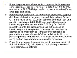 c)   Por entregar extemporáneamente la constancia de retención 
     correspondiente: según el numeral 18 del artículo 94 del CT, a 
     una multa de Q. 1,000.00 por cada constancia de retención no 
     entregada en tiempo.
d)   Por presentar declaración de retenciones efectuadas después 
     del plazo establecido: según el numeral 9 del artículo 94 del 
     CT, a una multa de Q.100.00 por cada día de atraso, con una 
     sanción máxima de Q. 2,000.00 para las instituciones no 
     lucrativas y para las empresas de Q 50.00 y Q 1,000.00 
     respectivamente. Se castiga más a las instituciones no 
     lucrativas que a las empresas.  Y en caso de reincidencia, 
     además de la imposición de la multa correspondiente se 
     procedería a la cancelación definitiva de la inscripción como 
     persona jurídica no lucrativa. A las instituciones no lucrativas 
     se les castiga más severamente que a las empresas.
e)   Por enterar extemporáneamente el monto retenido: según el 
     artículo 91 del Código tributario, a una multa equivalente al 
     100% del impuesto retenido 
 
