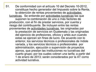 51.     De conformidad con el artículo 10 del Decreto 10-2012, 
        constituye hecho generador del Impuesto sobre la Renta, 
        la obtención de rentas provenientes de actividades 
   lucrativas.  Se entiende por actividades lucrativas las que 
        suponen la combinación de uno o más factores de 
   producción, con el fin de prestar servicios, por cuenta y 
   riesgo del contribuyente. Se incluyen entre las rentas 
   provenientes de actividades lucrativas, las originadas por 
        la prestación de servicios en Guatemala y las originadas 
        del ejercicio de profesiones, oficios y artes aun cuando 
        estas se ejerzan sin fines de lucro. De acuerdo con lo 
        anterior, los servicios técnicos o profesionales de índole 
        variada, y los servicios técnicos o profesionales  por 
        administración, ejecución o supervisión de proyectos 
        ajenos, que prestan las instituciones no lucrativas del 
        cuarto grupo; por los cuales cobran una tarifa; a partir del 
        1 de enero de 2013; serán considerados por la AT como 
        actividad lucrativa.
 