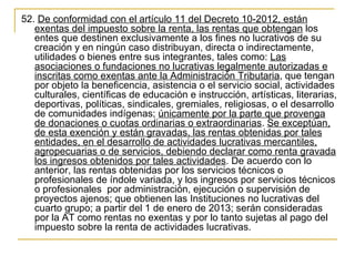 52. De conformidad con el artículo 11 del Decreto 10-2012, están 
   exentas del impuesto sobre la renta, las rentas que obtengan los 
   entes que destinen exclusivamente a los fines no lucrativos de su 
   creación y en ningún caso distribuyan, directa o indirectamente, 
   utilidades o bienes entre sus integrantes, tales como: Las 
   asociaciones o fundaciones no lucrativas legalmente autorizadas e 
   inscritas como exentas ante la Administración Tributaria, que tengan 
   por objeto la beneficencia, asistencia o el servicio social, actividades 
   culturales, científicas de educación e instrucción, artísticas, literarias, 
   deportivas, políticas, sindicales, gremiales, religiosas, o el desarrollo 
   de comunidades indígenas; únicamente por la parte que provenga 
   de donaciones o cuotas ordinarias o extraordinarias. Se exceptúan, 
   de esta exención y están gravadas, las rentas obtenidas por tales 
   entidades, en el desarrollo de actividades lucrativas mercantiles, 
   agropecuarias o de servicios, debiendo declarar como renta gravada 
   los ingresos obtenidos por tales actividades. De acuerdo con lo 
   anterior, las rentas obtenidas por los servicios técnicos o 
   profesionales de índole variada, y los ingresos por servicios técnicos 
   o profesionales  por administración, ejecución o supervisión de 
   proyectos ajenos; que obtienen las Instituciones no lucrativas del 
   cuarto grupo; a partir del 1 de enero de 2013; serán consideradas 
   por la AT como rentas no exentas y por lo tanto sujetas al pago del 
   impuesto sobre la renta de actividades lucrativas.
 