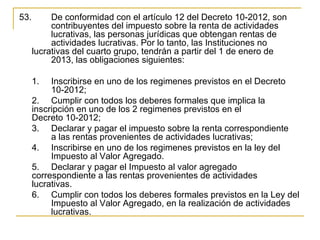53.        De conformidad con el artículo 12 del Decreto 10-2012, son 
           contribuyentes del impuesto sobre la renta de actividades 
           lucrativas, las personas jurídicas que obtengan rentas de 
           actividades lucrativas. Por lo tanto, las Instituciones no 
      lucrativas del cuarto grupo, tendrán a partir del 1 de enero de 
           2013, las obligaciones siguientes:

      1.   Inscribirse en uno de los regimenes previstos en el Decreto
           10-2012;
      2. Cumplir con todos los deberes formales que implica la 
      inscripción en uno de los 2 regimenes previstos en el 
      Decreto 10-2012;
      3. Declarar y pagar el impuesto sobre la renta correspondiente 
           a las rentas provenientes de actividades lucrativas;
      4. Inscribirse en uno de los regimenes previstos en la ley del 
           Impuesto al Valor Agregado.
      5. Declarar y pagar el Impuesto al valor agregado 
      correspondiente a las rentas provenientes de actividades 
      lucrativas.
      6. Cumplir con todos los deberes formales previstos en la Ley del 
           Impuesto al Valor Agregado, en la realización de actividades 
           lucrativas. 
 