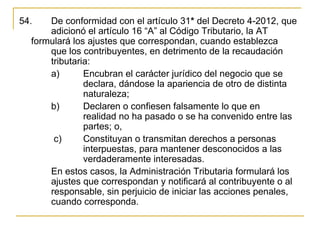54.    De conformidad con el artículo 31* del Decreto 4-2012, que 
       adicionó el artículo 16 “A” al Código Tributario, la AT 
   formulará los ajustes que correspondan, cuando establezca 
       que los contribuyentes, en detrimento de la recaudación 
       tributaria: 
       a)       Encubran el carácter jurídico del negocio que se 
                declara, dándose la apariencia de otro de distinta 
                naturaleza;
       b)       Declaren o confiesen falsamente lo que en 
                realidad no ha pasado o se ha convenido entre las 
                partes; o,
        c)      Constituyan o transmitan derechos a personas 
                interpuestas, para mantener desconocidos a las 
                verdaderamente interesadas.
       En estos casos, la Administración Tributaria formulará los 
       ajustes que correspondan y notificará al contribuyente o al 
       responsable, sin perjuicio de iniciar las acciones penales, 
       cuando corresponda.
 
