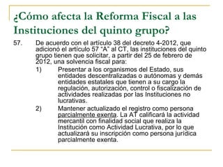 ¿Cómo afecta la Reforma Fiscal a las
Instituciones del quinto grupo?
57.    De acuerdo con el artículo 38 del decreto 4-2012, que 
       adicionó el artículo 57 “A” al CT, las instituciones del quinto 
       grupo tienen que solicitar, a partir del 25 de febrero de 
       2012, una solvencia fiscal para:
       1)      Presentar a los organismos del Estado, sus 
               entidades descentralizadas o autónomas y demás 
               entidades estatales que tienen a su cargo la 
               regulación, autorización, control o fiscalización de 
               actividades realizadas por las Instituciones no 
               lucrativas.
       2)      Mantener actualizado el registro como persona 
               parcialmente exenta. La AT calificará la actividad 
               mercantil con finalidad social que realiza la 
               Institución como Actividad Lucrativa, por lo que 
               actualizará su inscripción como persona jurídica 
               parcialmente exenta. 
 