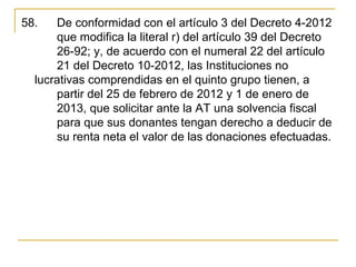 58.   De conformidad con el artículo 3 del Decreto 4-2012 
      que modifica la literal r) del artículo 39 del Decreto 
      26-92; y, de acuerdo con el numeral 22 del artículo 
      21 del Decreto 10-2012, las Instituciones no 
  lucrativas comprendidas en el quinto grupo tienen, a 
      partir del 25 de febrero de 2012 y 1 de enero de 
      2013, que solicitar ante la AT una solvencia fiscal 
      para que sus donantes tengan derecho a deducir de 
      su renta neta el valor de las donaciones efectuadas. 
 