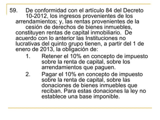 59.   De conformidad con el artículo 84 del Decreto 
      10-2012, los ingresos provenientes de los 
  arrendamientos; y, las rentas provenientes de la 
      cesión de derechos de bienes inmuebles, 
  constituyen rentas de capital inmobiliario.  De 
  acuerdo con lo anterior las Instituciones no 
  lucrativas del quinto grupo tienen, a partir del 1 de 
  enero de 2013, la obligación de:
      1.     Retener el 10% en concepto de impuesto 
             sobre la renta de capital, sobre los 
             arrendamientos que paguen.
      2.     Pagar el 10% en concepto de impuesto 
             sobre la renta de capital, sobre las 
             donaciones de bienes inmuebles que 
             reciban. Para estas donaciones la ley no 
             establece una base imponible.
 