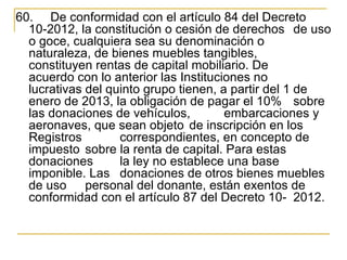 60.   De conformidad con el artículo 84 del Decreto 
  10-2012, la constitución o cesión de derechos  de uso 
  o goce, cualquiera sea su denominación o 
  naturaleza, de bienes muebles tangibles, 
  constituyen rentas de capital mobiliario. De 
  acuerdo con lo anterior las Instituciones no 
  lucrativas del quinto grupo tienen, a partir del 1 de 
  enero de 2013, la obligación de pagar el 10%  sobre 
  las donaciones de vehículos,         embarcaciones y 
  aeronaves, que sean objeto  de inscripción en los 
  Registros        correspondientes, en concepto de 
  impuesto  sobre la renta de capital. Para estas 
  donaciones       la ley no establece una base 
  imponible. Las  donaciones de otros bienes muebles 
  de uso  personal del donante, están exentos de 
  conformidad con el artículo 87 del Decreto 10- 2012. 
 