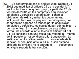 63.  De conformidad con el artículo 9 del Decreto 04-
  2012 que modifica el artículo 29 de la Ley del IVA, 
  las Instituciones del quinto grupo; a partir del 25 de 
  febrero de 2012; en las compras y adquisiciones 
  de bienes y servicios que efectúen, tienen la 
  obligación de exigir y retirar los documentos, 
  incluyendo facturas de pequeño contribuyente, que 
  soporten los egresos de fondos por la adquisición 
  de bienes y servicios, los cuales deben ser legibles  y 
  permanentes.  El incumplimiento de este deber 
  formal, de acuerdo al artículo con el artículo 94 del 
  CT, se sanciona con una multa equivalente al  monto 
  del impuesto correspondiente a la  transacción.  La 
  Institución no lucrativa queda        exonerada de la 
  sanción, si denuncia ante la AT a  quien estando 
  obligado no emitió y no le entregó el       documento 
  legal que soporta la transacción. 
 