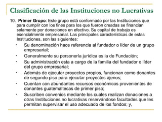 Clasificación de las Instituciones no Lucrativas
10.  Primer Grupo: Este grupo está conformado por las Instituciones que 
    para cumplir con los fines para los que fueron creadas se financian 
    solamente por donaciones en efectivo. Su capital de trabajo es 
    esencialmente empresarial. Las principales características de estas 
    Instituciones, son las siguientes:
   •   Su denominación hace referencia al fundador o líder de un grupo 
       empresarial;
   •   Generalmente su personería jurídica es la de Fundación;
   •   Su administración esta a cargo de la familia del fundador o líder 
       del grupo empresarial;
   •   Además de ejecutar proyectos propios, funcionan como donantes 
       de segundo piso para ejecutar proyectos ajenos;
   •   Cuentan con abundantes recursos económicos provenientes de 
       donantes guatemaltecas de primer piso;
   •   Suscriben convenios mediante los cuales realizan donaciones a 
       otras Instituciones no lucrativas reservándose facultades que les 
       permitan supervisar el uso adecuado de los fondos; y,
 