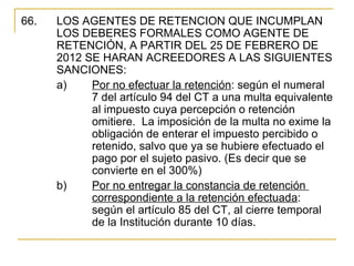 66.    LOS AGENTES DE RETENCION QUE INCUMPLAN 
       LOS DEBERES FORMALES COMO AGENTE DE 
       RETENCIÓN, A PARTIR DEL 25 DE FEBRERO DE 
       2012 SE HARAN ACREEDORES A LAS SIGUIENTES 
       SANCIONES:
       a)    Por no efectuar la retención: según el numeral 
             7 del artículo 94 del CT a una multa equivalente 
             al impuesto cuya percepción o retención 
             omitiere.  La imposición de la multa no exime la 
             obligación de enterar el impuesto percibido o 
             retenido, salvo que ya se hubiere efectuado el 
             pago por el sujeto pasivo. (Es decir que se 
             convierte en el 300%)
       b)    Por no entregar la constancia de retención 
             correspondiente a la retención efectuada: 
             según el artículo 85 del CT, al cierre temporal 
             de la Institución durante 10 días. 
 