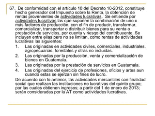 67.  De conformidad con el artículo 10 del Decreto 10-2012, constituye 
   hecho generador del Impuesto sobre la Renta, la obtención de 
   rentas provenientes de actividades lucrativas.  Se entiende por 
   actividades lucrativas las que suponen la combinación de uno o 
   más factores de producción, con el fin de producir, transformar, 
   comercializar, transportar o distribuir bienes para su venta o 
   prestación de servicios, por cuenta y riesgo del contribuyente. Se 
   incluyen entre ellas pero no se limitan, como rentas de actividades 
   lucrativas las siguientes:
   1. Las originadas en actividades civiles, comerciales, industriales, 
         agropecuarias, forestales y otras no incluidas.
   2. Las originadas por la producción, venta y comercialización de 
         bienes en Guatemala.
   3. Las originadas por la prestación de servicios en Guatemala.
   4. Las originadas del ejercicio de profesiones, oficios y artes aun 
         cuando estas se ejerzan sin fines de lucro. 
   De acuerdo con lo anterior, las actividades mercantiles con finalidad 
   social que realizan las instituciones no lucrativas del quinto grupo; 
   por las cuales obtienen ingresos; a partir del 1 de enero de 2013; 
   serán consideradas por la AT como actividades lucrativas. 
 