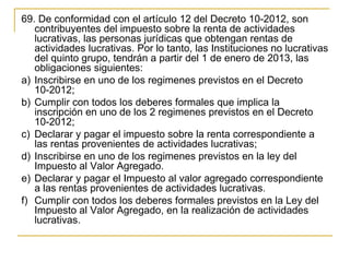 69. De conformidad con el artículo 12 del Decreto 10-2012, son 
   contribuyentes del impuesto sobre la renta de actividades 
   lucrativas, las personas jurídicas que obtengan rentas de 
   actividades lucrativas. Por lo tanto, las Instituciones no lucrativas 
   del quinto grupo, tendrán a partir del 1 de enero de 2013, las 
   obligaciones siguientes:
a) Inscribirse en uno de los regimenes previstos en el Decreto 
   10-2012;
b) Cumplir con todos los deberes formales que implica la 
   inscripción en uno de los 2 regimenes previstos en el Decreto 
   10-2012;
c) Declarar y pagar el impuesto sobre la renta correspondiente a 
   las rentas provenientes de actividades lucrativas;
d) Inscribirse en uno de los regimenes previstos en la ley del 
   Impuesto al Valor Agregado.
e) Declarar y pagar el Impuesto al valor agregado correspondiente 
   a las rentas provenientes de actividades lucrativas.
f) Cumplir con todos los deberes formales previstos en la Ley del 
   Impuesto al Valor Agregado, en la realización de actividades 
   lucrativas. 
 
