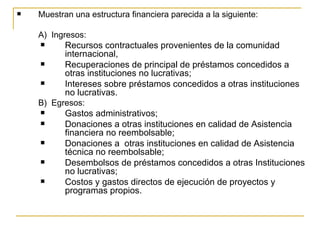    Muestran una estructura financiera parecida a la siguiente:

    A)  Ingresos:
          Recursos contractuales provenientes de la comunidad 
           internacional,
          Recuperaciones de principal de préstamos concedidos a 
           otras instituciones no lucrativas;
          Intereses sobre préstamos concedidos a otras instituciones 
           no lucrativas.
    B)  Egresos:
          Gastos administrativos;
          Donaciones a otras instituciones en calidad de Asistencia 
           financiera no reembolsable;
          Donaciones a  otras instituciones en calidad de Asistencia 
           técnica no reembolsable;
          Desembolsos de préstamos concedidos a otras Instituciones 
           no lucrativas;
          Costos y gastos directos de ejecución de proyectos y 
           programas propios. 
 