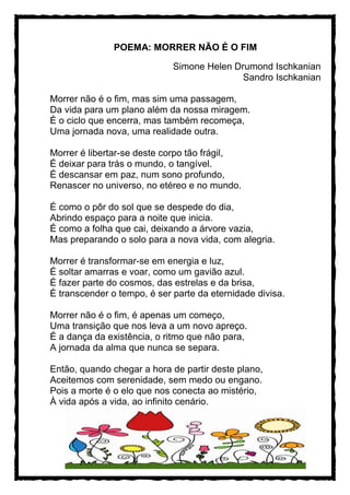 POEMA: MORRER NÃO É O FIM
Simone Helen Drumond Ischkanian
Sandro Ischkanian
Morrer não é o fim, mas sim uma passagem,
Da vida para um plano além da nossa miragem.
É o ciclo que encerra, mas também recomeça,
Uma jornada nova, uma realidade outra.
Morrer é libertar-se deste corpo tão frágil,
É deixar para trás o mundo, o tangível.
É descansar em paz, num sono profundo,
Renascer no universo, no etéreo e no mundo.
É como o pôr do sol que se despede do dia,
Abrindo espaço para a noite que inicia.
É como a folha que cai, deixando a árvore vazia,
Mas preparando o solo para a nova vida, com alegria.
Morrer é transformar-se em energia e luz,
É soltar amarras e voar, como um gavião azul.
É fazer parte do cosmos, das estrelas e da brisa,
É transcender o tempo, é ser parte da eternidade divisa.
Morrer não é o fim, é apenas um começo,
Uma transição que nos leva a um novo apreço.
É a dança da existência, o ritmo que não para,
A jornada da alma que nunca se separa.
Então, quando chegar a hora de partir deste plano,
Aceitemos com serenidade, sem medo ou engano.
Pois a morte é o elo que nos conecta ao mistério,
À vida após a vida, ao infinito cenário.
 