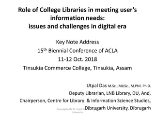 Role of College Libraries in meeting user’s
information needs:
issues and challenges in digital era
Key Note Address
15th Biennial Conference of ACLA
11-12 Oct. 2018
Tinsukia Commerce College, Tinsukia, Assam
Utpal Das M.Sc., MLISc., M.Phil. Ph.D.
Deputy Librarian, LNB Library, DU, And,
Chairperson, Centre for Library & Information Science Studies,
Dibrugarh University, DibrugarhCopyrighted to Dr. Utpal Das, Dibrugarh
University
 