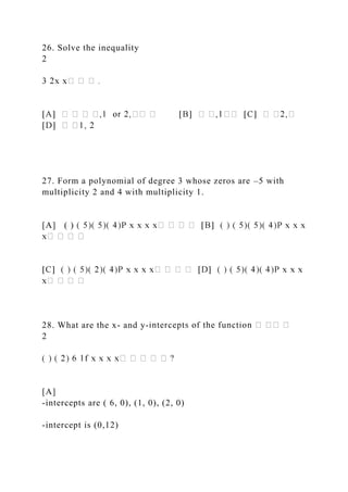 26. Solve the inequality
2
27. Form a polynomial of degree 3 whose zeros are –5 with
multiplicity 2 and 4 with multiplicity 1.
[A] ( )
28. What are the x- and y-
2
[A]
-intercepts are ( 6, 0), (1, 0), (2, 0)
-intercept is (0,12)
 