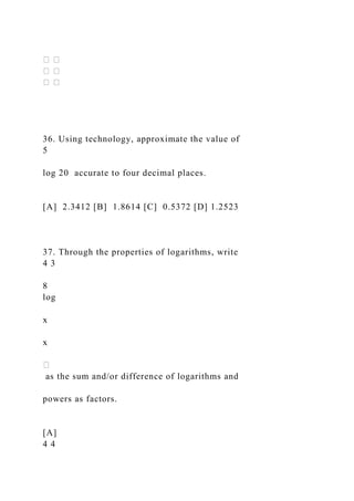 36. Using technology, approximate the value of
5
log 20 accurate to four decimal places.
[A] 2.3412 [B] 1.8614 [C] 0.5372 [D] 1.2523
37. Through the properties of logarithms, write
4 3
8
log
x
x
as the sum and/or difference of logarithms and
powers as factors.
[A]
4 4
 