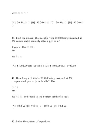 41. Find the amount that results from $1000 being invested at
5% compounded monthly after a period of
ntr
[A] $1702.09 [B] $1490.59 [C] $1400.00 [D] $400.00
42. How long will it take $2900 being invested at 7%
compounded quarterly to double? Use
ntr
[A] 10.2 yr [B] 9.8 yr [C] 10.0 yr [D] 10.4 yr
43. Solve the system of equations:
 