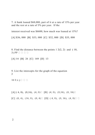7. A bank loaned $68,000, part of it at a rate of 15% per year
and the rest at a rate of 5% per year. If the
interest received was $6600, how much was loaned at 15%?
[A] $36, 000 [B] $33, 000 [C] $32, 000 [D] $35, 000
8. Find the distance between the points 1 2(2, 2) and ( 10,
[A] 14 [B] 26 [C] 169 [D] 13
9. List the intercepts for the graph of the equation
2
[A] ( 4, 0), (0,16)
2
 